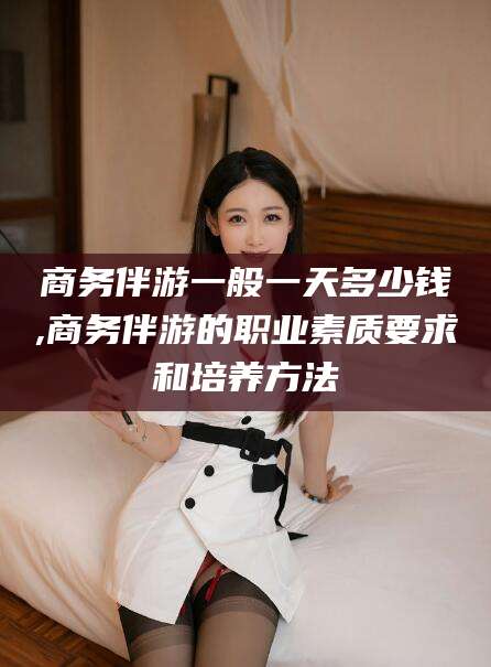 燕郊商务伴游一般一天多少钱,商务伴游的职业素质要求和培养方法