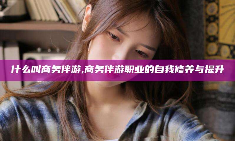 燕郊什么叫商务伴游,商务伴游职业的自我修养与提升