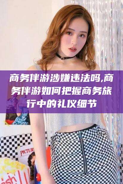 燕郊商务伴游涉嫌违法吗,商务伴游如何把握商务旅行中的礼仪细节