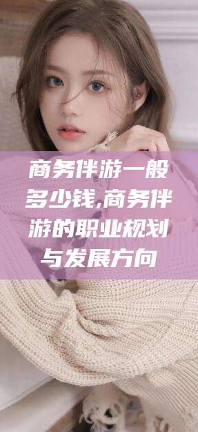 燕郊商务伴游一般多少钱,商务伴游的职业规划与发展方向