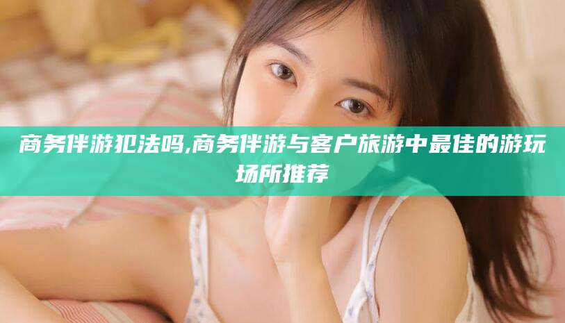 燕郊商务伴游犯法吗,商务伴游与客户旅游中最佳的游玩场所推荐