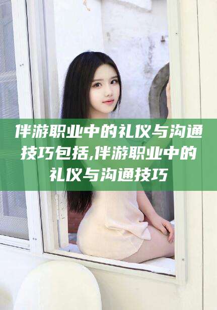 燕郊伴游职业中的礼仪与沟通技巧包括,伴游职业中的礼仪与沟通技巧