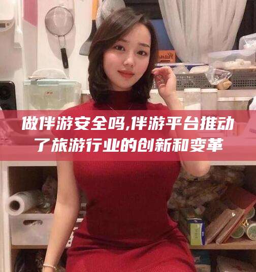 燕郊做伴游安全吗,伴游平台推动了旅游行业的创新和变革
