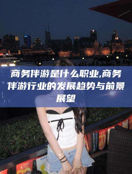 燕郊商务伴游是什么职业,商务伴游行业的发展趋势与前景展望