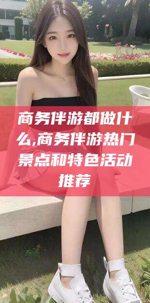 燕郊商务伴游都做什么,商务伴游热门景点和特色活动推荐