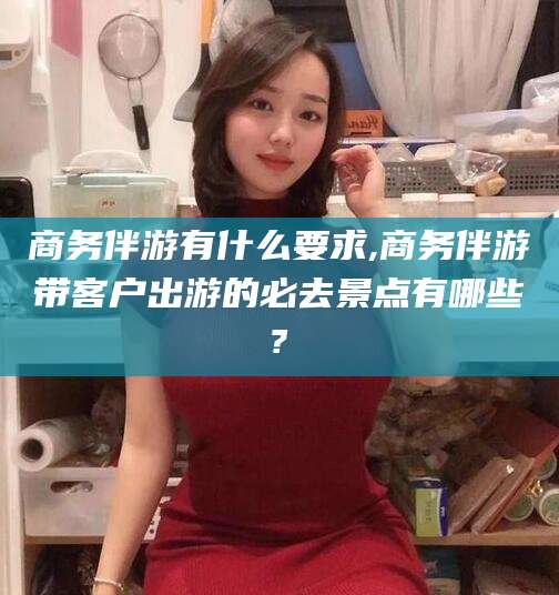 燕郊商务伴游有什么要求,商务伴游带客户出游的必去景点有哪些?