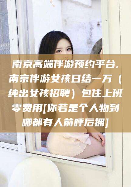 燕郊南京高端伴游预约平台,南京伴游女孩日结一万（纯出女孩招聘）包住上班零费用[你若是个人物到哪都有人前呼后拥]