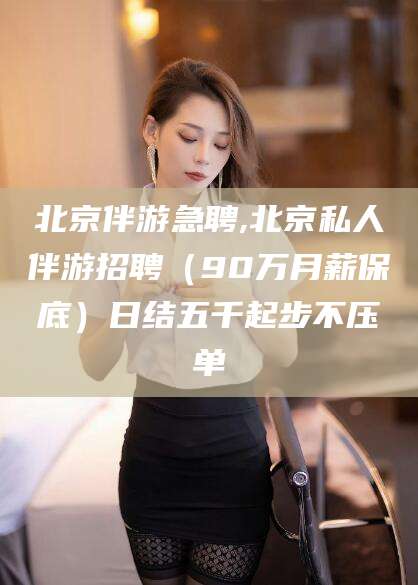燕郊北京伴游急聘,北京私人伴游招聘（90万月薪保底）日结五千起步不压单