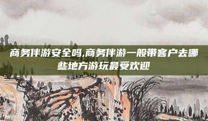 燕郊商务伴游安全吗,商务伴游一般带客户去哪些地方游玩最受欢迎