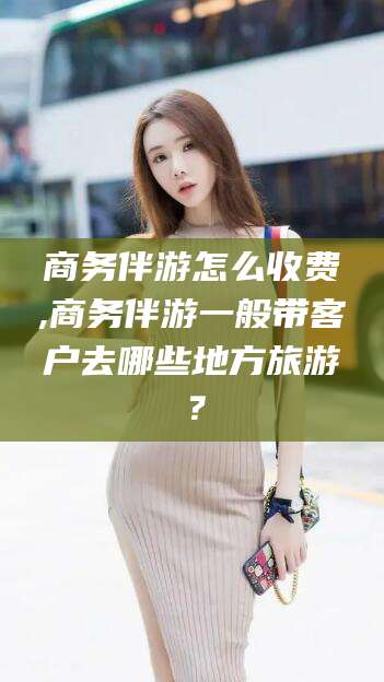 燕郊商务伴游怎么收费,商务伴游一般带客户去哪些地方旅游？