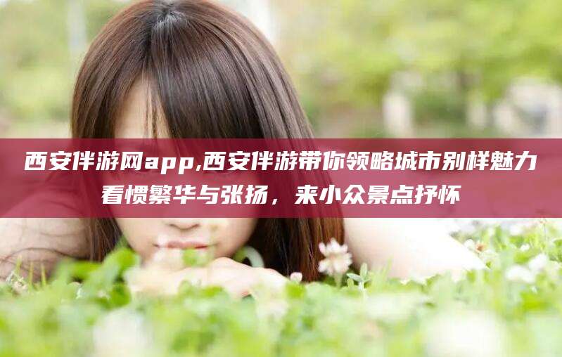燕郊西安伴游网app,西安伴游带你领略城市别样魅力看惯繁华与张扬，来小众景点抒怀