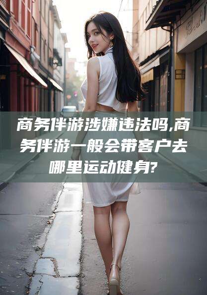 燕郊商务伴游涉嫌违法吗,商务伴游一般会带客户去哪里运动健身?