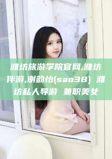 燕郊潍坊旅游学院官网,潍坊伴游,谢韵怡(sao38) 潍坊私人导游 兼职美女