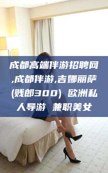 燕郊成都高端伴游招聘网,成都伴游,吉娜丽萨(贱郎300) 欧洲私人导游 兼职美女