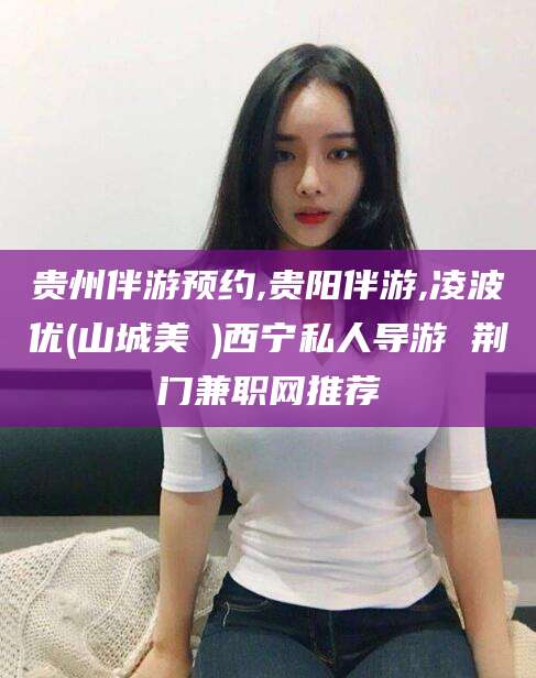 燕郊贵州伴游预约,贵阳伴游,凌波优(山城美姫)西宁私人导游 荆门兼职网推荐