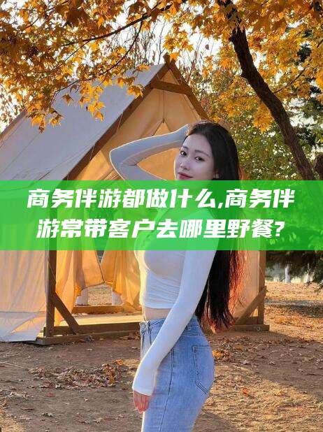 燕郊商务伴游都做什么,商务伴游常带客户去哪里野餐?