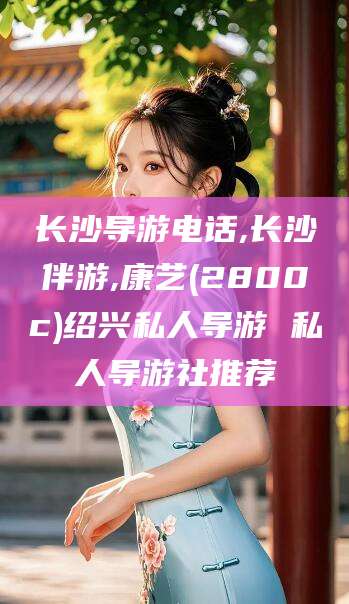 燕郊长沙导游电话,长沙伴游,康艺(2800c)绍兴私人导游 私人导游社推荐