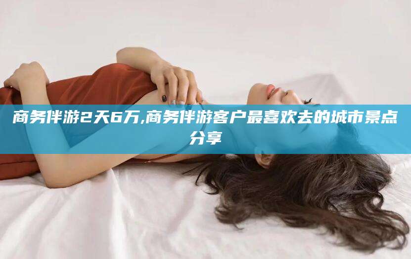 燕郊商务伴游2天6万,商务伴游客户最喜欢去的城市景点分享