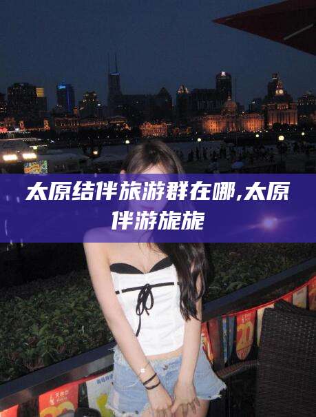 燕郊太原结伴旅游群在哪,太原伴游旎旎