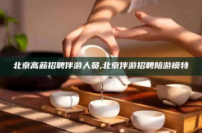 燕郊北京高薪招聘伴游人员,北京伴游招聘陪游模特