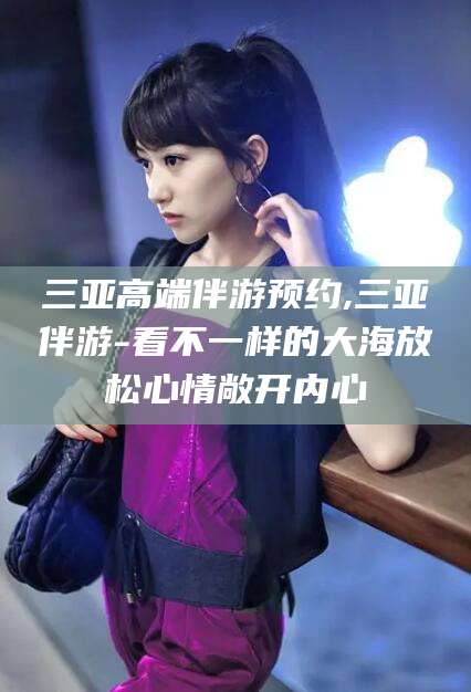 燕郊三亚高端伴游预约,三亚伴游-看不一样的大海放松心情敞开内心