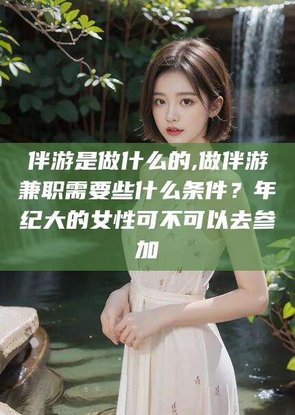 燕郊伴游是做什么的,做伴游兼职需要些什么条件？年纪大的女性可不可以去参加