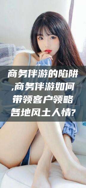 燕郊商务伴游的陷阱,商务伴游如何带领客户领略各地风土人情?