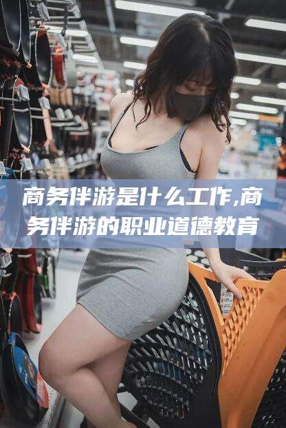 燕郊商务伴游是什么工作,商务伴游的职业道德教育