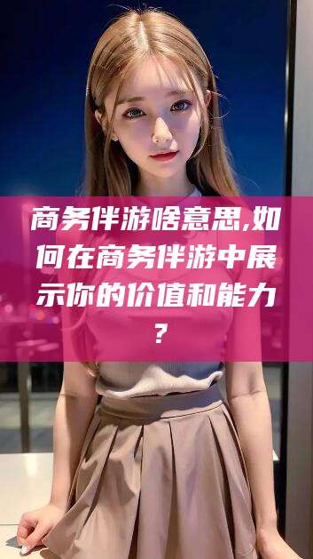 燕郊商务伴游啥意思,如何在商务伴游中展示你的价值和能力？