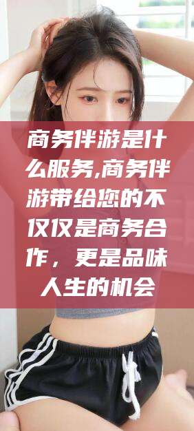 燕郊商务伴游是什么服务,商务伴游带给您的不仅仅是商务合作，更是品味人生的机会