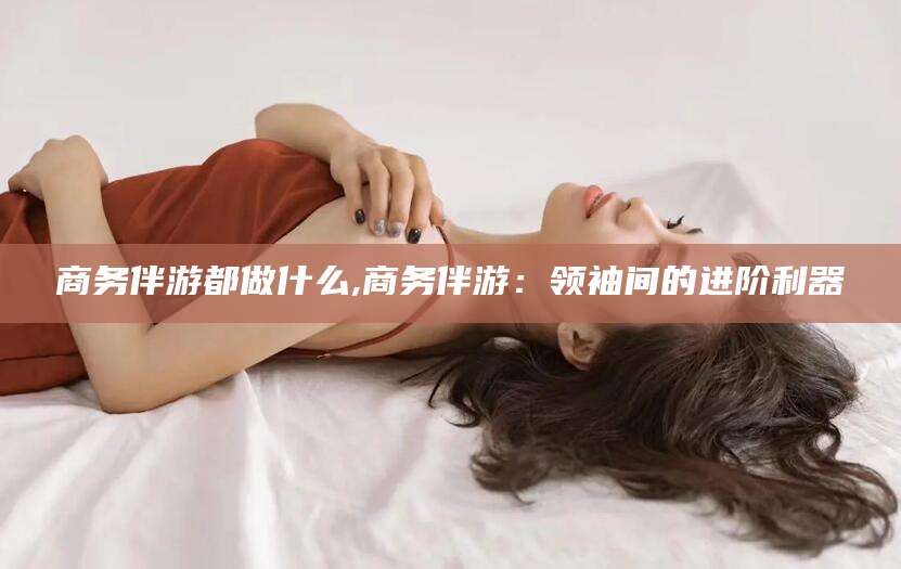 燕郊商务伴游都做什么,商务伴游：领袖间的进阶利器