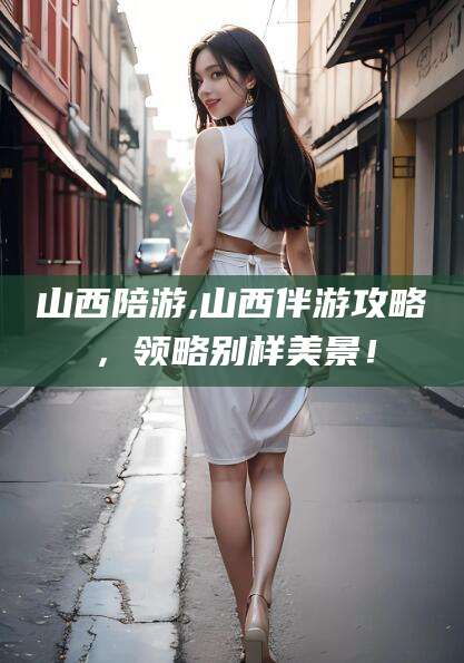 燕郊山西陪游,山西伴游攻略，领略别样美景！