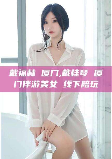 戴福林 厦门,戴桂琴 厦门伴游美女 线下陪玩