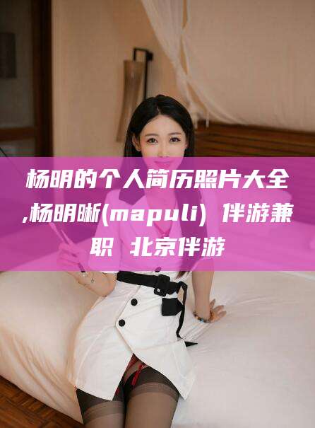 燕郊杨明的个人简历照片大全,杨明晰(mapuli) 伴游兼职 北京伴游