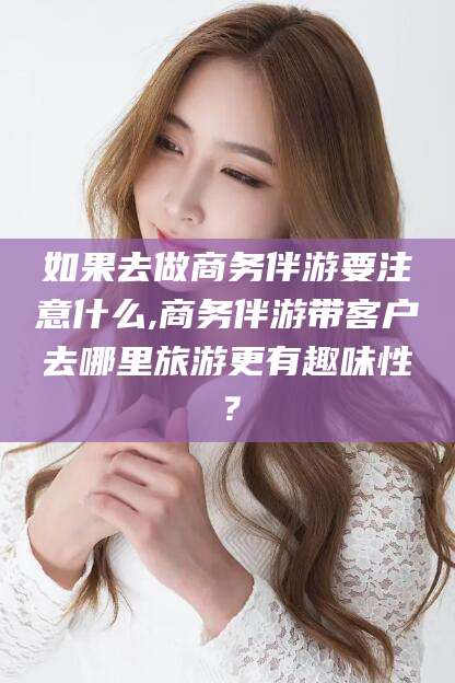 燕郊如果去做商务伴游要注意什么,商务伴游带客户去哪里旅游更有趣味性？
