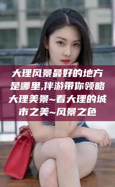 燕郊大理风景最好的地方是哪里,伴游带你领略大理美景~看大理的城市之美~风景之色