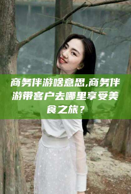 燕郊商务伴游啥意思,商务伴游带客户去哪里享受美食之旅？