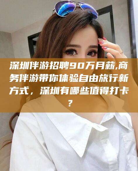 燕郊深圳伴游招聘90万月薪,商务伴游带你体验自由旅行新方式，深圳有哪些值得打卡？