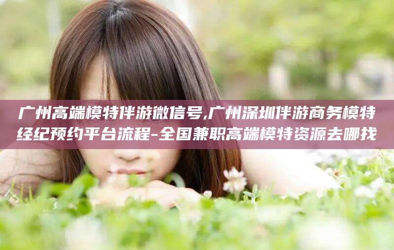 燕郊广州高端模特伴游微信号,广州深圳伴游商务模特经纪预约平台流程-全国兼职高端模特资源去哪找