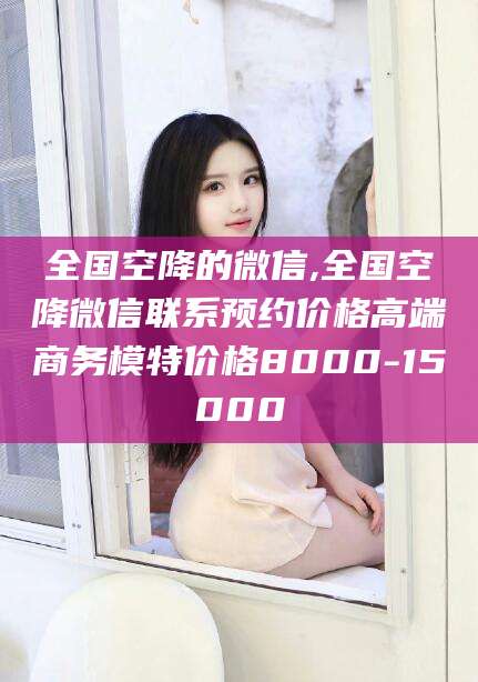燕郊全国空降的微信,全国空降微信联系预约价格高端商务模特价格8000-15000