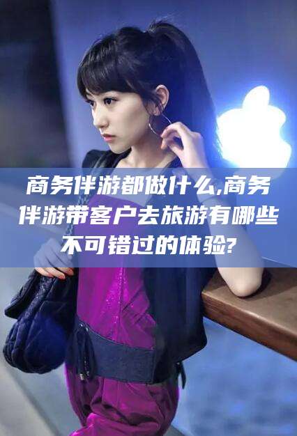 燕郊商务伴游都做什么,商务伴游带客户去旅游有哪些不可错过的体验?