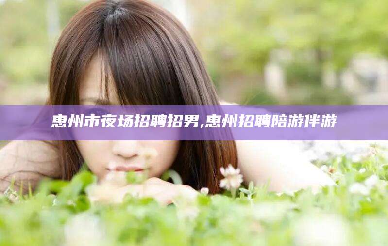 燕郊惠州市夜场招聘招男,惠州招聘陪游伴游