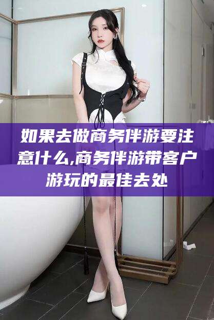 燕郊如果去做商务伴游要注意什么,商务伴游带客户游玩的最佳去处