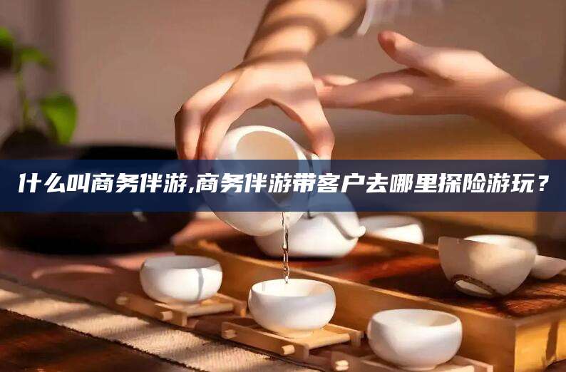 燕郊什么叫商务伴游,商务伴游带客户去哪里探险游玩？