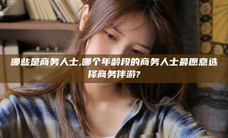 燕郊哪些是商务人士,哪个年龄段的商务人士最愿意选择商务伴游?