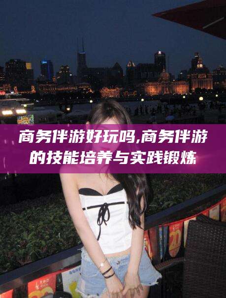 燕郊商务伴游好玩吗,商务伴游的技能培养与实践锻炼