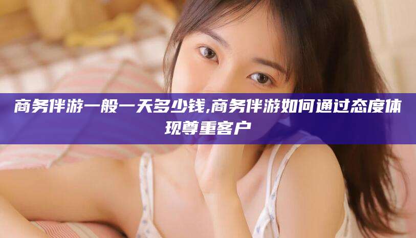 燕郊商务伴游一般一天多少钱,商务伴游如何通过态度体现尊重客户