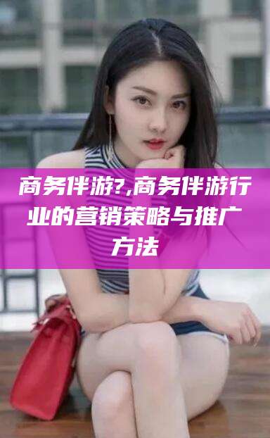 燕郊商务伴游?,商务伴游行业的营销策略与推广方法